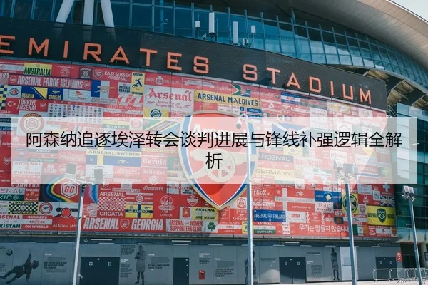 阿森纳追逐埃泽转会谈判进展与锋线补强逻辑全解析
