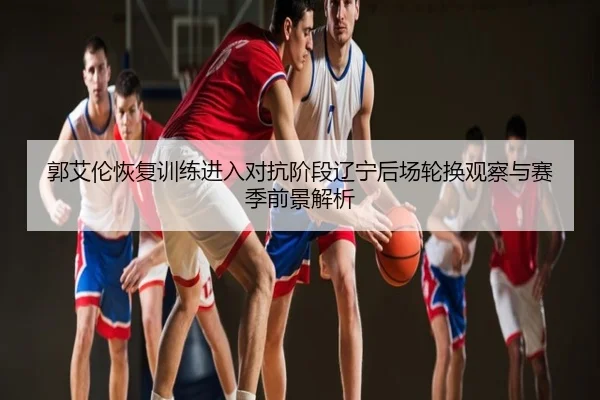 郭艾伦恢复训练进入对抗阶段辽宁后场轮换观察与赛季前景解析